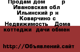 Продам дом 500-000р - Ивановская обл., Ильинский р-н, Коварчино с. Недвижимость » Дома, коттеджи, дачи обмен   